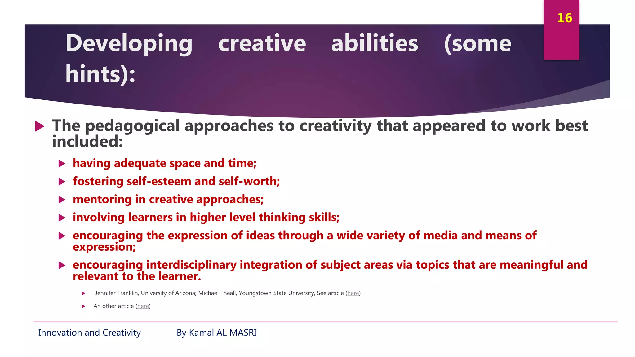 Innovation and Creativity By Kamal AL MASRI
16
Developing creative abilities (some
hints):
 The pedagogical approaches to creativity that appeared to work best
included:
 having adequate space and time;
 fostering self-esteem and self-worth;
 mentoring in creative approaches;
 involving learners in higher level thinking skills;
 encouraging the expression of ideas through a wide variety of media and means of
expression;
 encouraging interdisciplinary integration of subject areas via topics that are meaningful and
relevant to the learner.
 Jennifer Franklin, University of Arizona; Michael Theall, Youngstown State University, See article (here)
 An other article (here)
 