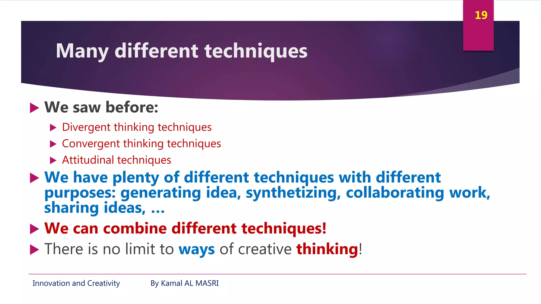 Innovation and Creativity By Kamal AL MASRI
19
Many different techniques
 We saw before:
 Divergent thinking techniques
 Convergent thinking techniques
 Attitudinal techniques
 We have plenty of different techniques with different
purposes: generating idea, synthetizing, collaborating work,
sharing ideas, …
 We can combine different techniques!
 There is no limit to ways of creative thinking!
 