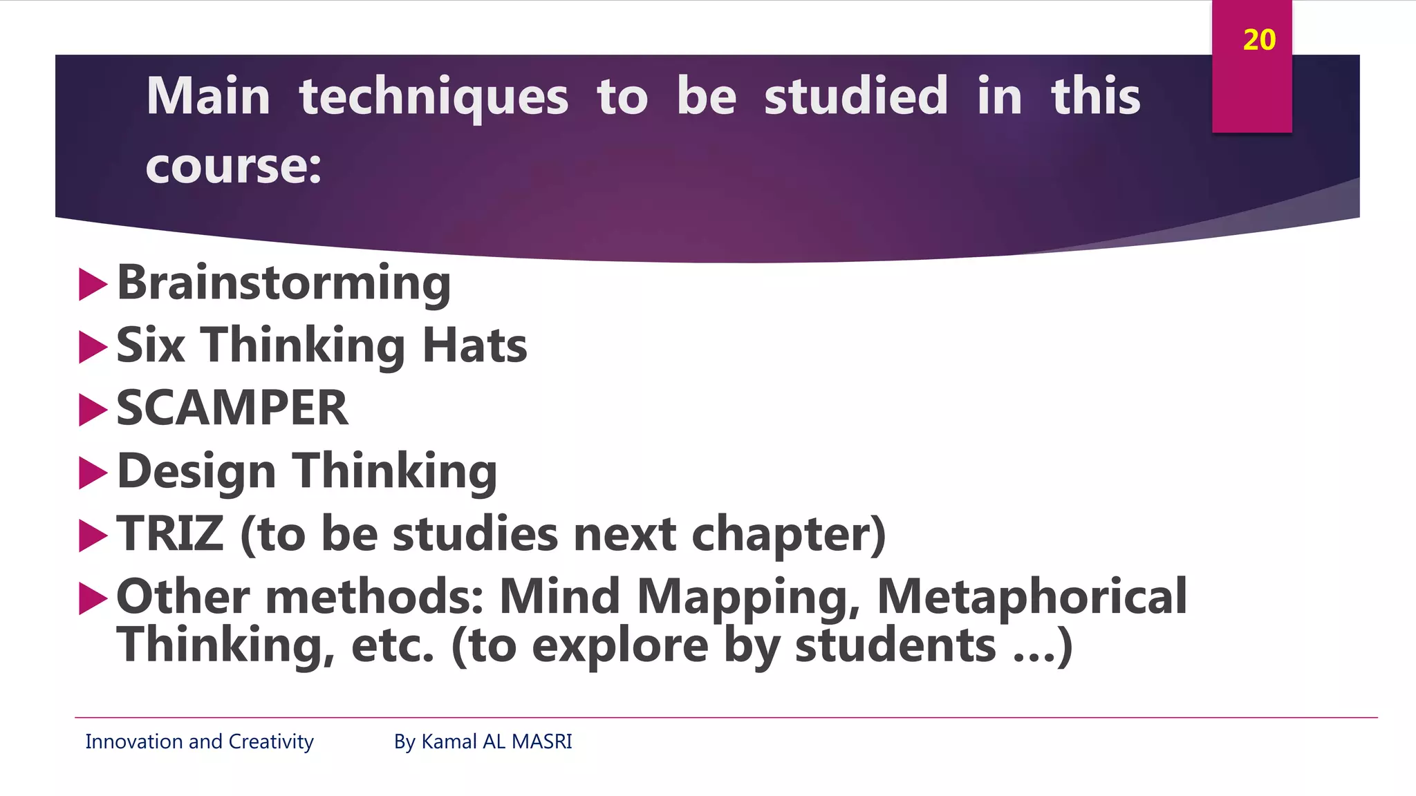 Innovation and Creativity By Kamal AL MASRI
20
Main techniques to be studied in this
course:
Brainstorming
Six Thinking Hats
SCAMPER
Design Thinking
TRIZ (to be studies next chapter)
Other methods: Mind Mapping, Metaphorical
Thinking, etc. (to explore by students …)
 