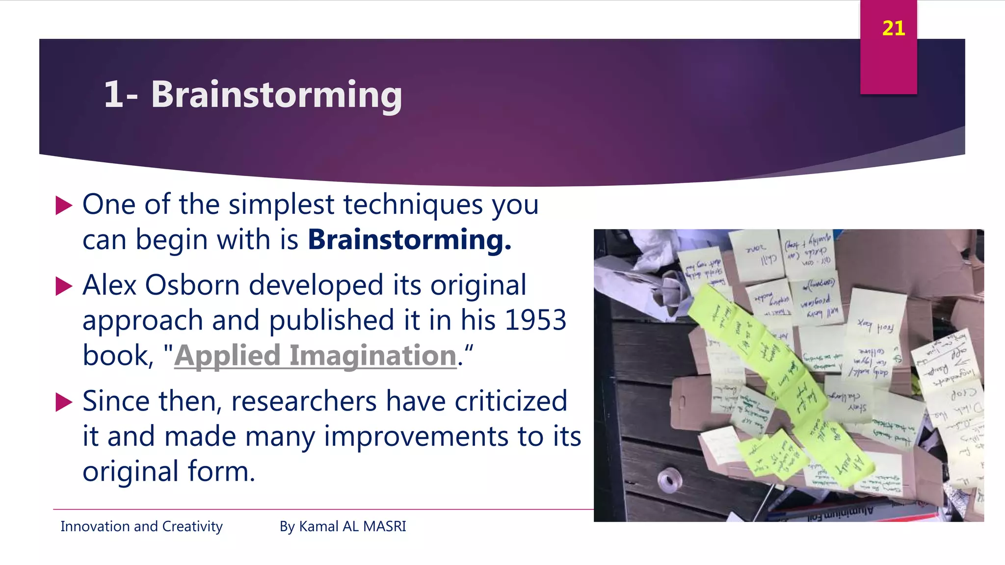 Innovation and Creativity By Kamal AL MASRI
21
1- Brainstorming
 One of the simplest techniques you
can begin with is Brainstorming.
 Alex Osborn developed its original
approach and published it in his 1953
book, "Applied Imagination.“
 Since then, researchers have criticized
it and made many improvements to its
original form.
 