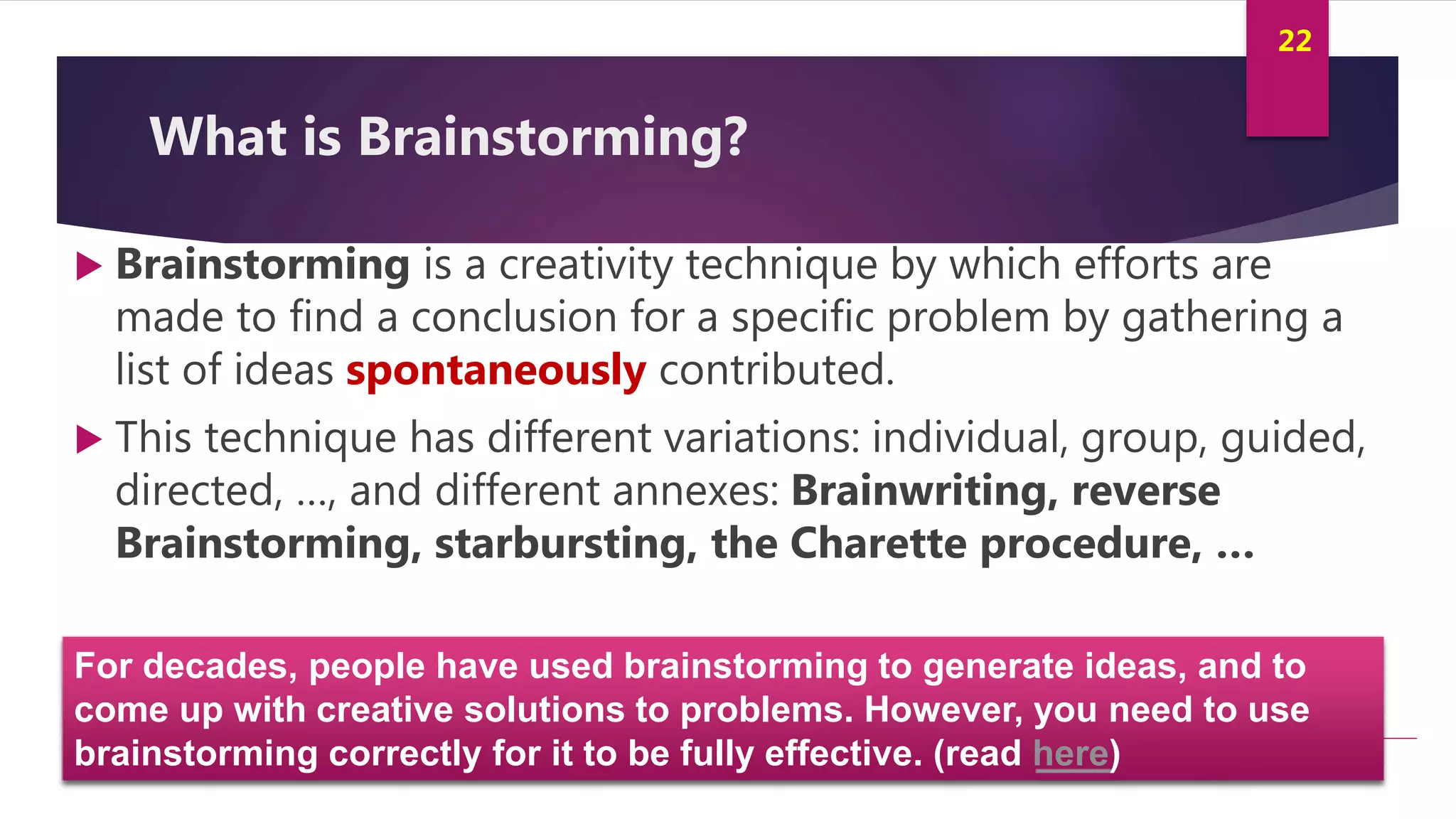 Innovation and Creativity By Kamal AL MASRI
22
What is Brainstorming?
 Brainstorming is a creativity technique by which efforts are
made to find a conclusion for a specific problem by gathering a
list of ideas spontaneously contributed.
 This technique has different variations: individual, group, guided,
directed, …, and different annexes: Brainwriting, reverse
Brainstorming, starbursting, the Charette procedure, …
For decades, people have used brainstorming to generate ideas, and to
come up with creative solutions to problems. However, you need to use
brainstorming correctly for it to be fully effective. (read here)
 