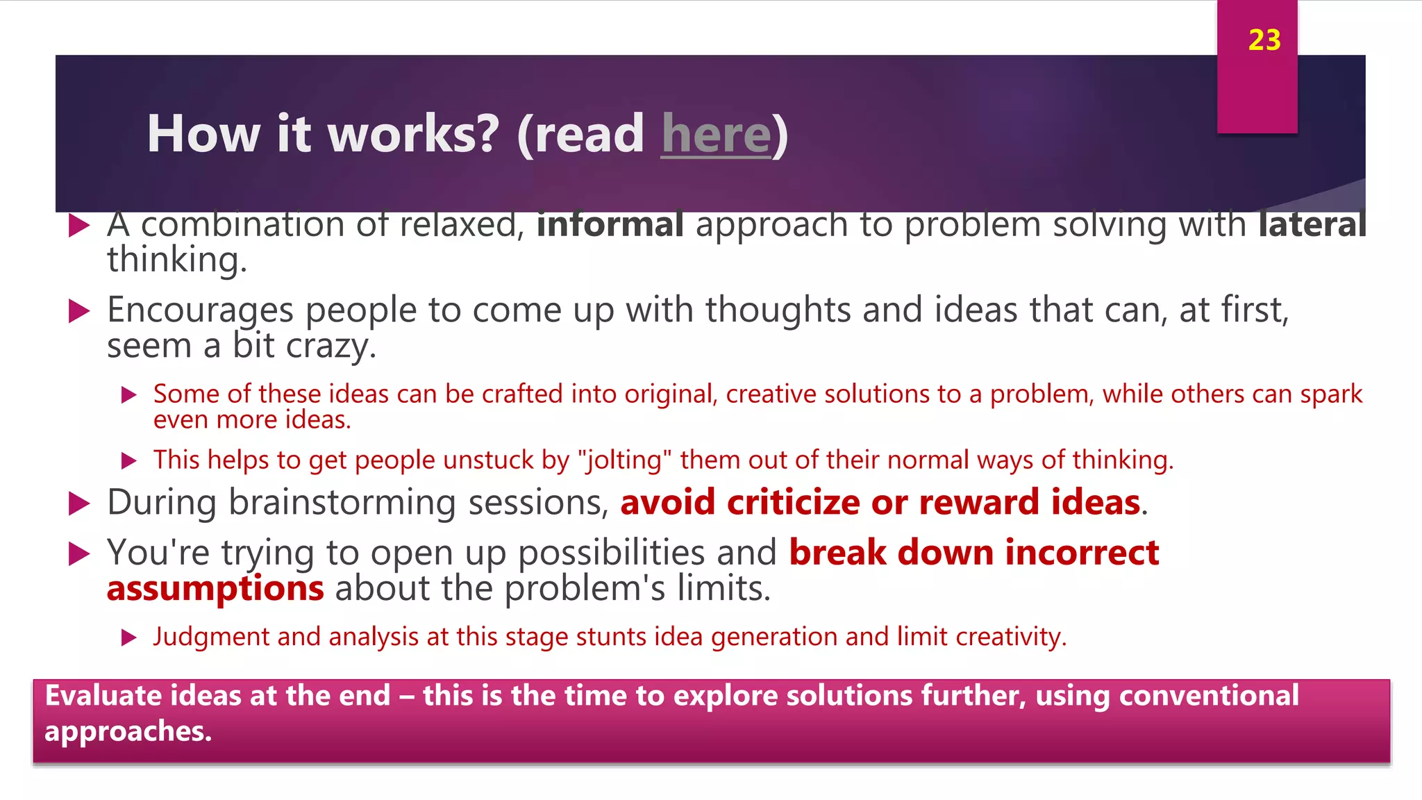 Innovation and Creativity By Kamal AL MASRI
23
How it works? (read here)
 A combination of relaxed, informal approach to problem solving with lateral
thinking.
 Encourages people to come up with thoughts and ideas that can, at first,
seem a bit crazy.
 Some of these ideas can be crafted into original, creative solutions to a problem, while others can spark
even more ideas.
 This helps to get people unstuck by "jolting" them out of their normal ways of thinking.
 During brainstorming sessions, avoid criticize or reward ideas.
 You're trying to open up possibilities and break down incorrect
assumptions about the problem's limits.
 Judgment and analysis at this stage stunts idea generation and limit creativity.
Evaluate ideas at the end – this is the time to explore solutions further, using conventional
approaches.
 