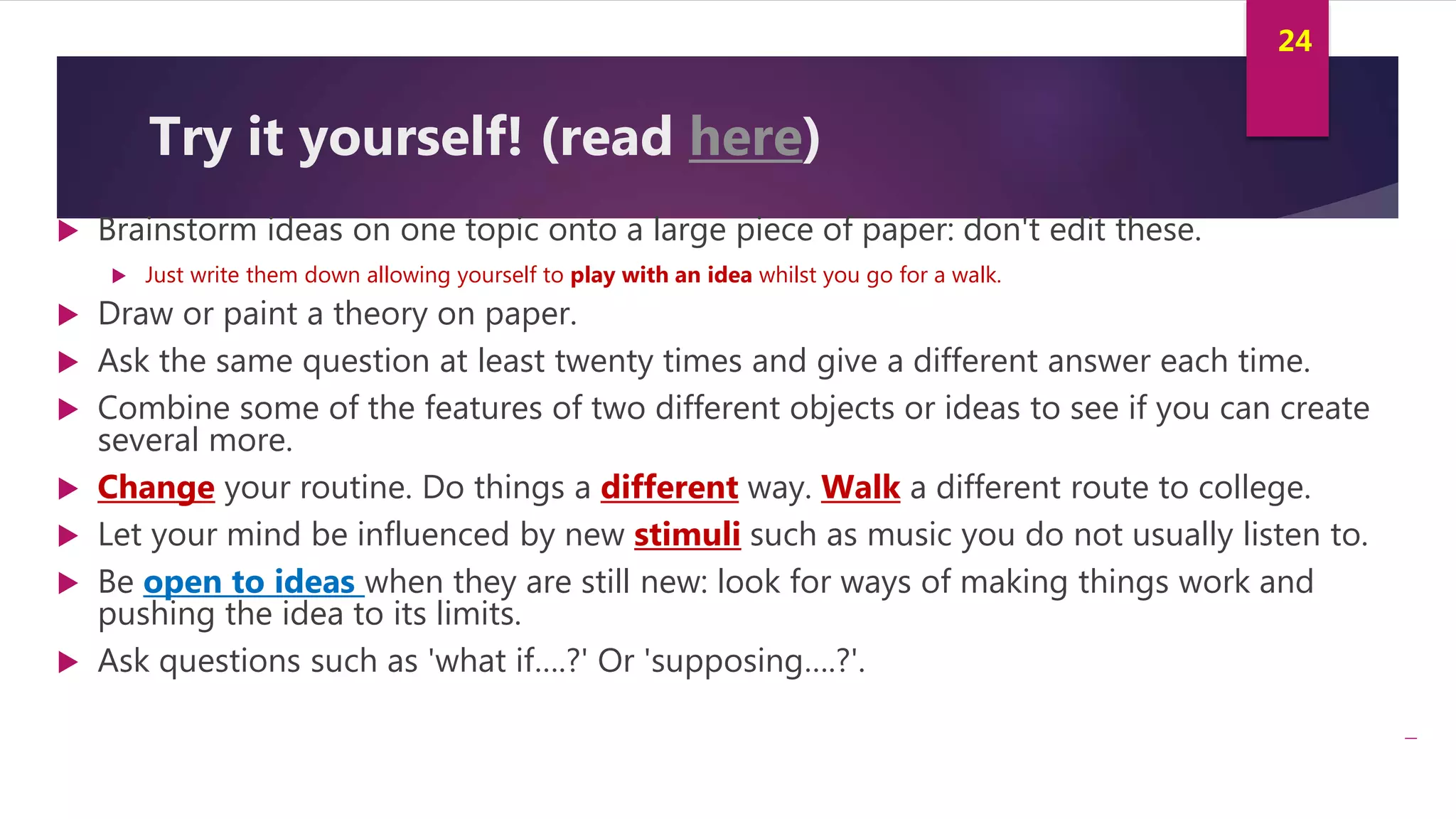 Innovation and Creativity By Kamal AL MASRI
24
Try it yourself! (read here)
 Brainstorm ideas on one topic onto a large piece of paper: don't edit these.
 Just write them down allowing yourself to play with an idea whilst you go for a walk.
 Draw or paint a theory on paper.
 Ask the same question at least twenty times and give a different answer each time.
 Combine some of the features of two different objects or ideas to see if you can create
several more.
 Change your routine. Do things a different way. Walk a different route to college.
 Let your mind be influenced by new stimuli such as music you do not usually listen to.
 Be open to ideas when they are still new: look for ways of making things work and
pushing the idea to its limits.
 Ask questions such as 'what if….?' Or 'supposing….?'.
 