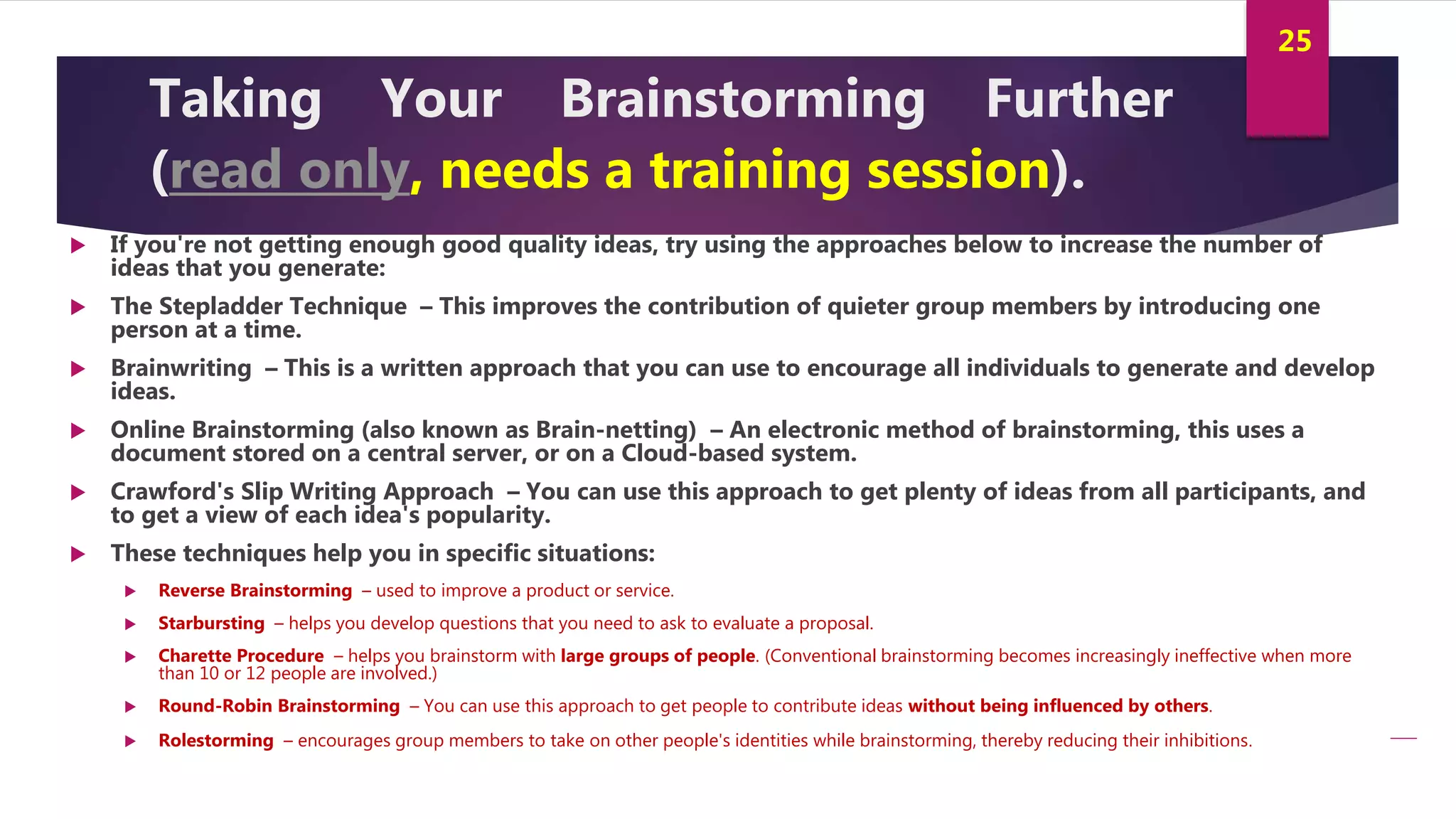 Innovation and Creativity By Kamal AL MASRI
25
Taking Your Brainstorming Further
(read only, needs a training session).
 If you're not getting enough good quality ideas, try using the approaches below to increase the number of
ideas that you generate:
 The Stepladder Technique – This improves the contribution of quieter group members by introducing one
person at a time.
 Brainwriting – This is a written approach that you can use to encourage all individuals to generate and develop
ideas.
 Online Brainstorming (also known as Brain-netting) – An electronic method of brainstorming, this uses a
document stored on a central server, or on a Cloud-based system.
 Crawford's Slip Writing Approach – You can use this approach to get plenty of ideas from all participants, and
to get a view of each idea's popularity.
 These techniques help you in specific situations:
 Reverse Brainstorming – used to improve a product or service.
 Starbursting – helps you develop questions that you need to ask to evaluate a proposal.
 Charette Procedure – helps you brainstorm with large groups of people. (Conventional brainstorming becomes increasingly ineffective when more
than 10 or 12 people are involved.)
 Round-Robin Brainstorming – You can use this approach to get people to contribute ideas without being influenced by others.
 Rolestorming – encourages group members to take on other people's identities while brainstorming, thereby reducing their inhibitions.
 