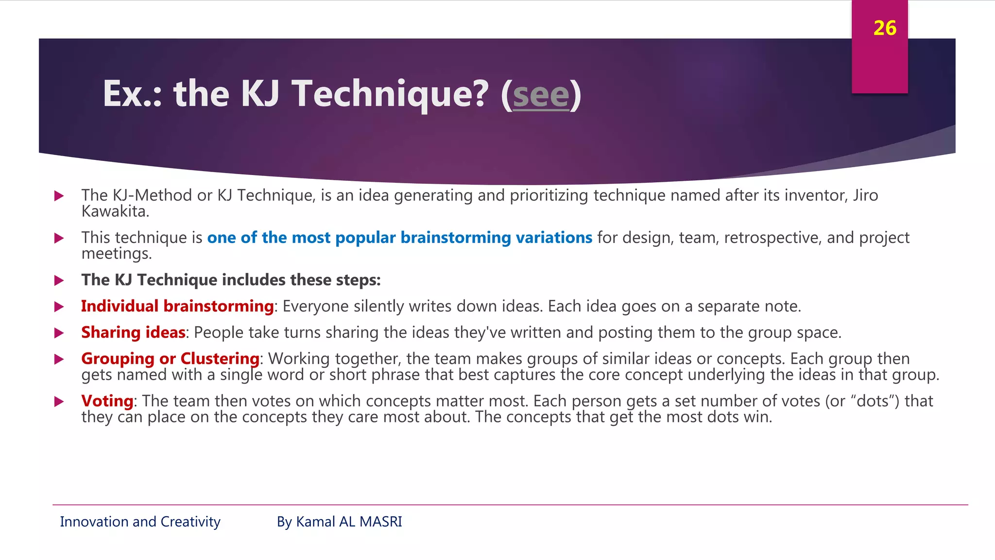 Innovation and Creativity By Kamal AL MASRI
26
Ex.: the KJ Technique? (see)
 The KJ-Method or KJ Technique, is an idea generating and prioritizing technique named after its inventor, Jiro
Kawakita.
 This technique is one of the most popular brainstorming variations for design, team, retrospective, and project
meetings.
 The KJ Technique includes these steps:
 Individual brainstorming: Everyone silently writes down ideas. Each idea goes on a separate note.
 Sharing ideas: People take turns sharing the ideas they've written and posting them to the group space.
 Grouping or Clustering: Working together, the team makes groups of similar ideas or concepts. Each group then
gets named with a single word or short phrase that best captures the core concept underlying the ideas in that group.
 Voting: The team then votes on which concepts matter most. Each person gets a set number of votes (or “dots”) that
they can place on the concepts they care most about. The concepts that get the most dots win.
 