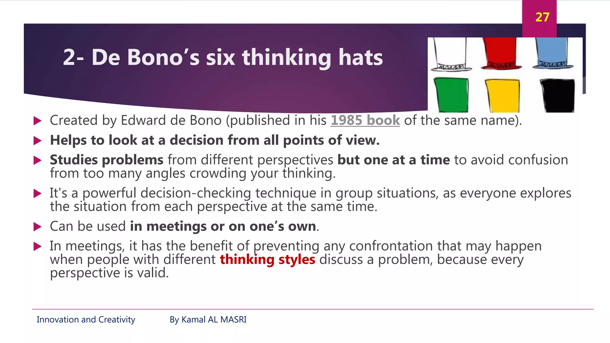 Innovation and Creativity By Kamal AL MASRI
27
2- De Bono’s six thinking hats
 Created by Edward de Bono (published in his 1985 book of the same name).
 Helps to look at a decision from all points of view.
 Studies problems from different perspectives but one at a time to avoid confusion
from too many angles crowding your thinking.
 It's a powerful decision-checking technique in group situations, as everyone explores
the situation from each perspective at the same time.
 Can be used in meetings or on one’s own.
 In meetings, it has the benefit of preventing any confrontation that may happen
when people with different thinking styles discuss a problem, because every
perspective is valid.
 