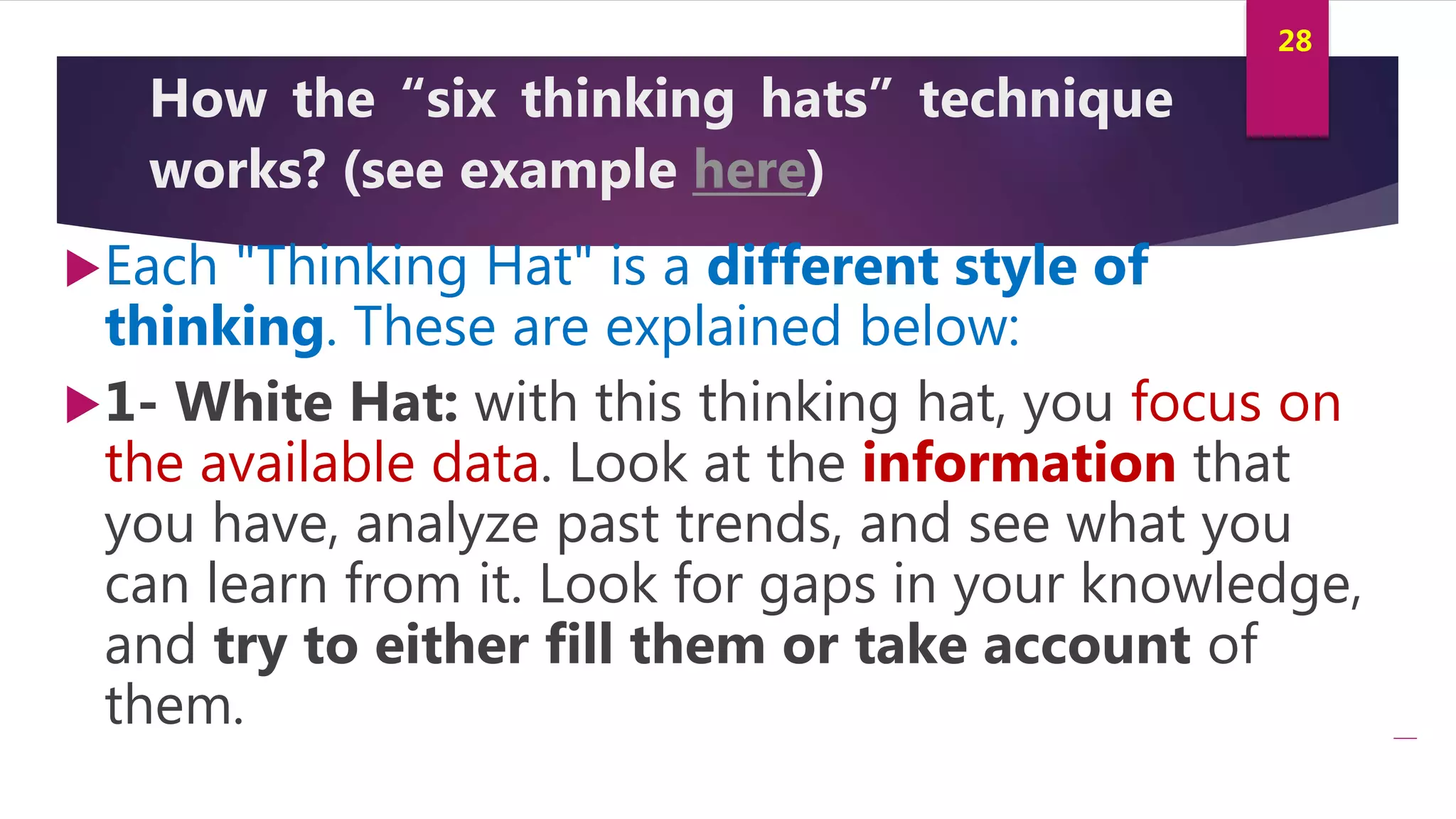 Innovation and Creativity By Kamal AL MASRI
28
How the “six thinking hats” technique
works? (see example here)
Each "Thinking Hat" is a different style of
thinking. These are explained below:
1- White Hat: with this thinking hat, you focus on
the available data. Look at the information that
you have, analyze past trends, and see what you
can learn from it. Look for gaps in your knowledge,
and try to either fill them or take account of
them.
 