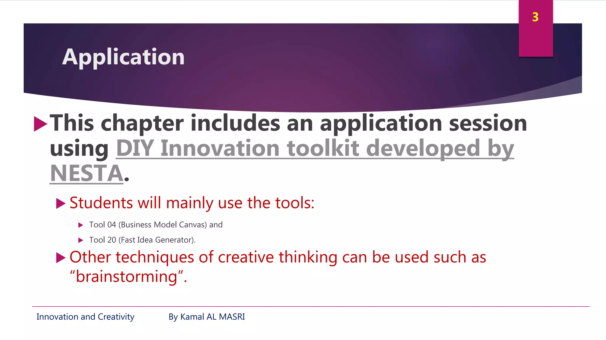Innovation and Creativity By Kamal AL MASRI
3
Application
This chapter includes an application session
using DIY Innovation toolkit developed by
NESTA.
 Students will mainly use the tools:
 Tool 04 (Business Model Canvas) and
 Tool 20 (Fast Idea Generator).
 Other techniques of creative thinking can be used such as
“brainstorming”.
 