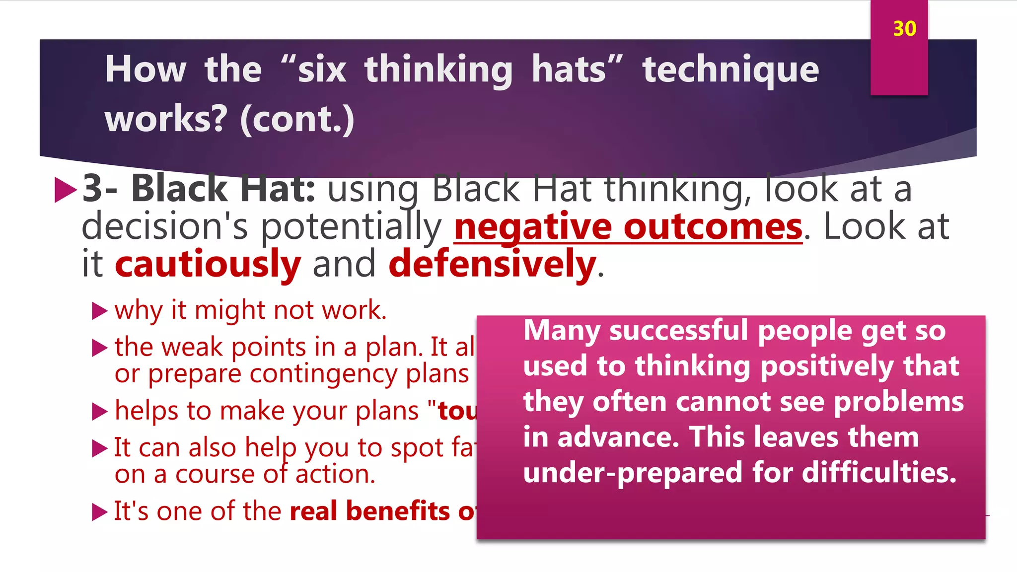 Innovation and Creativity By Kamal AL MASRI
30
How the “six thinking hats” technique
works? (cont.)
3- Black Hat: using Black Hat thinking, look at a
decision's potentially negative outcomes. Look at
it cautiously and defensively.
 why it might not work.
 the weak points in a plan. It allows you to eliminate them, alter them,
or prepare contingency plans to counter them.
 helps to make your plans "tougher" and more resilient.
 It can also help you to spot fatal flaws and risks before you embark
on a course of action.
 It's one of the real benefits of this model.
Many successful people get so
used to thinking positively that
they often cannot see problems
in advance. This leaves them
under-prepared for difficulties.
 
