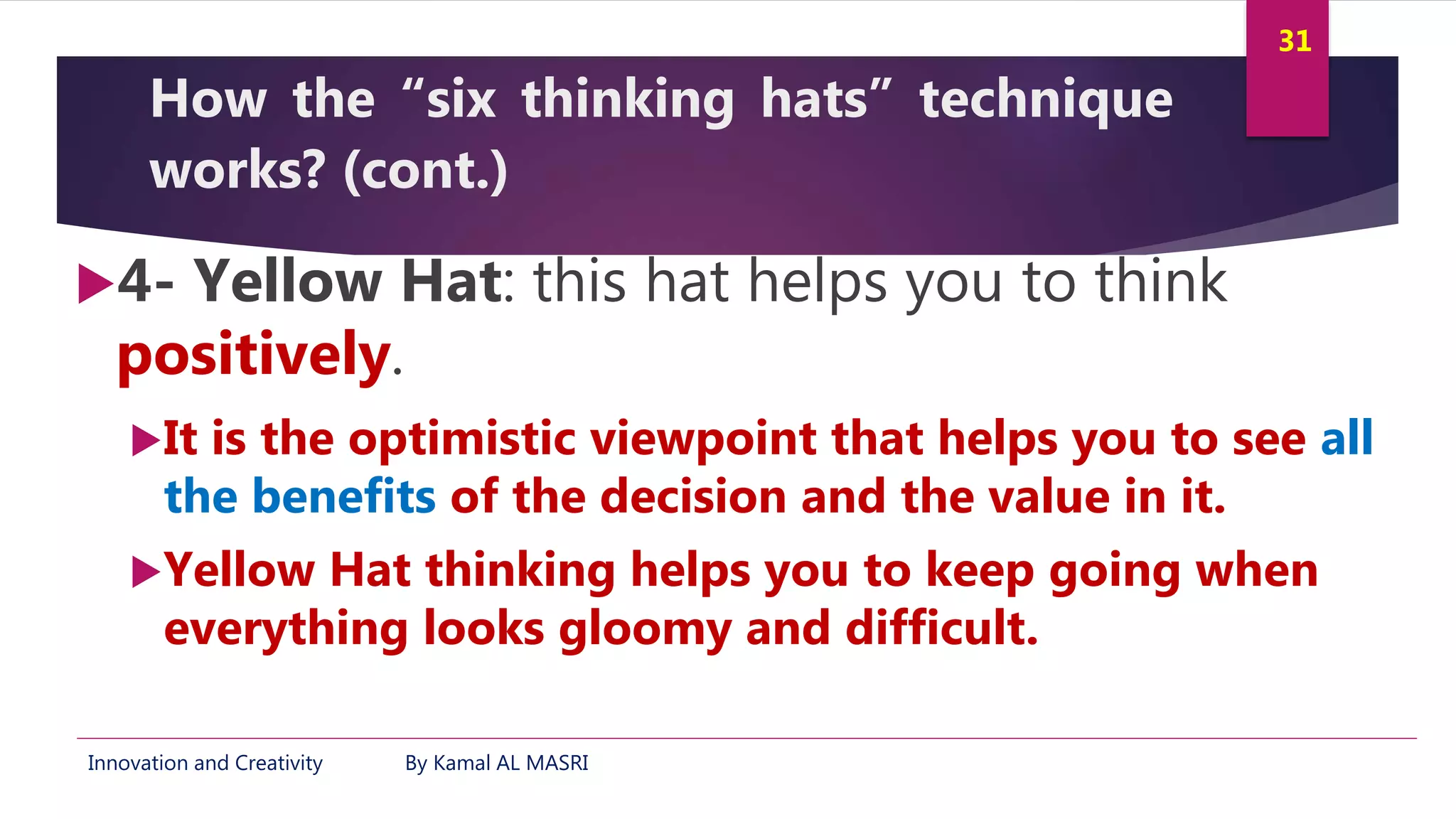 Innovation and Creativity By Kamal AL MASRI
31
How the “six thinking hats” technique
works? (cont.)
4- Yellow Hat: this hat helps you to think
positively.
It is the optimistic viewpoint that helps you to see all
the benefits of the decision and the value in it.
Yellow Hat thinking helps you to keep going when
everything looks gloomy and difficult.
 