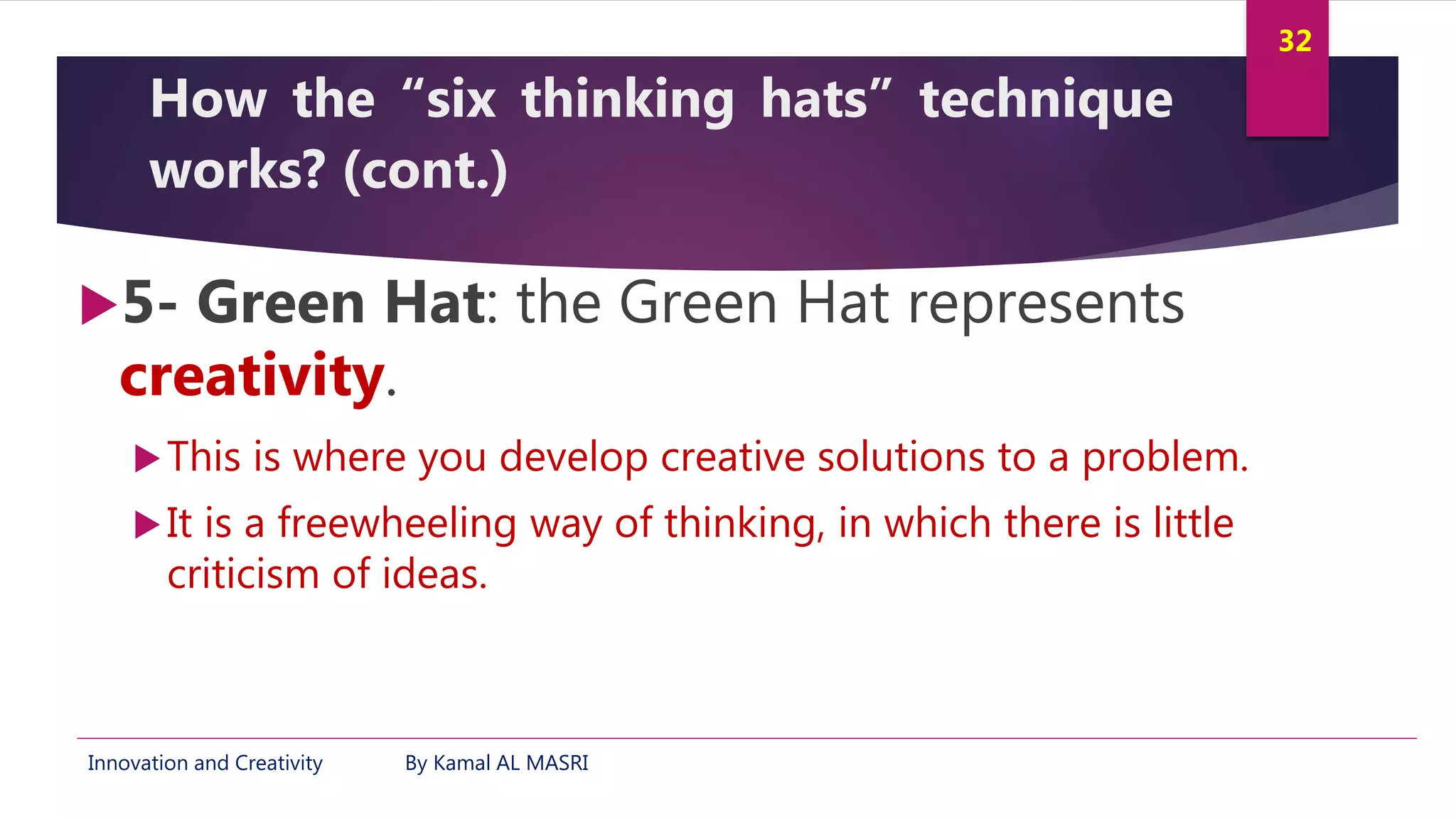 Innovation and Creativity By Kamal AL MASRI
32
How the “six thinking hats” technique
works? (cont.)
5- Green Hat: the Green Hat represents
creativity.
This is where you develop creative solutions to a problem.
It is a freewheeling way of thinking, in which there is little
criticism of ideas.
 
