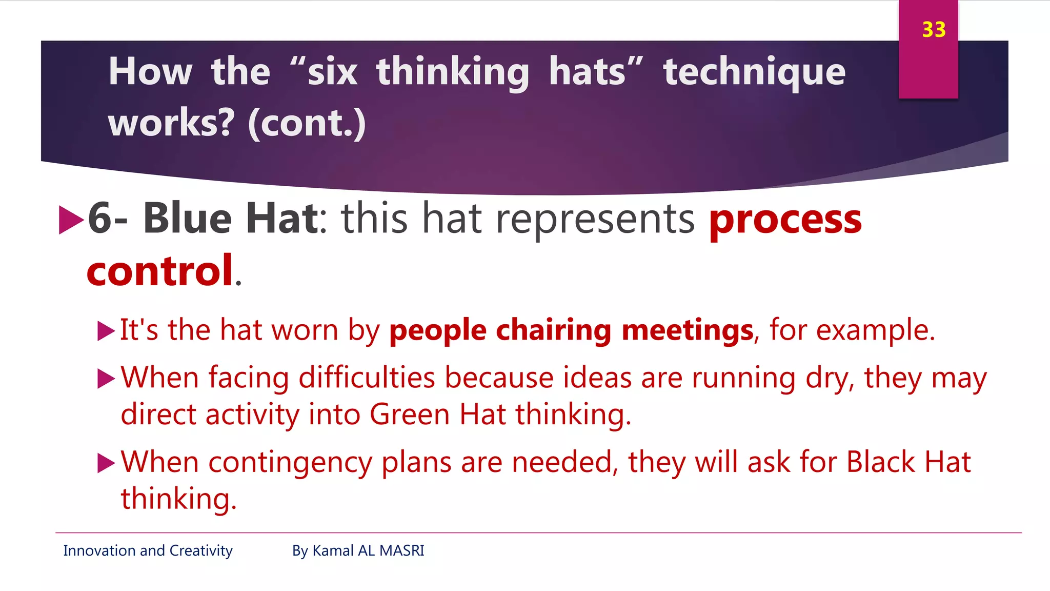 Innovation and Creativity By Kamal AL MASRI
33
How the “six thinking hats” technique
works? (cont.)
6- Blue Hat: this hat represents process
control.
It's the hat worn by people chairing meetings, for example.
When facing difficulties because ideas are running dry, they may
direct activity into Green Hat thinking.
When contingency plans are needed, they will ask for Black Hat
thinking.
 