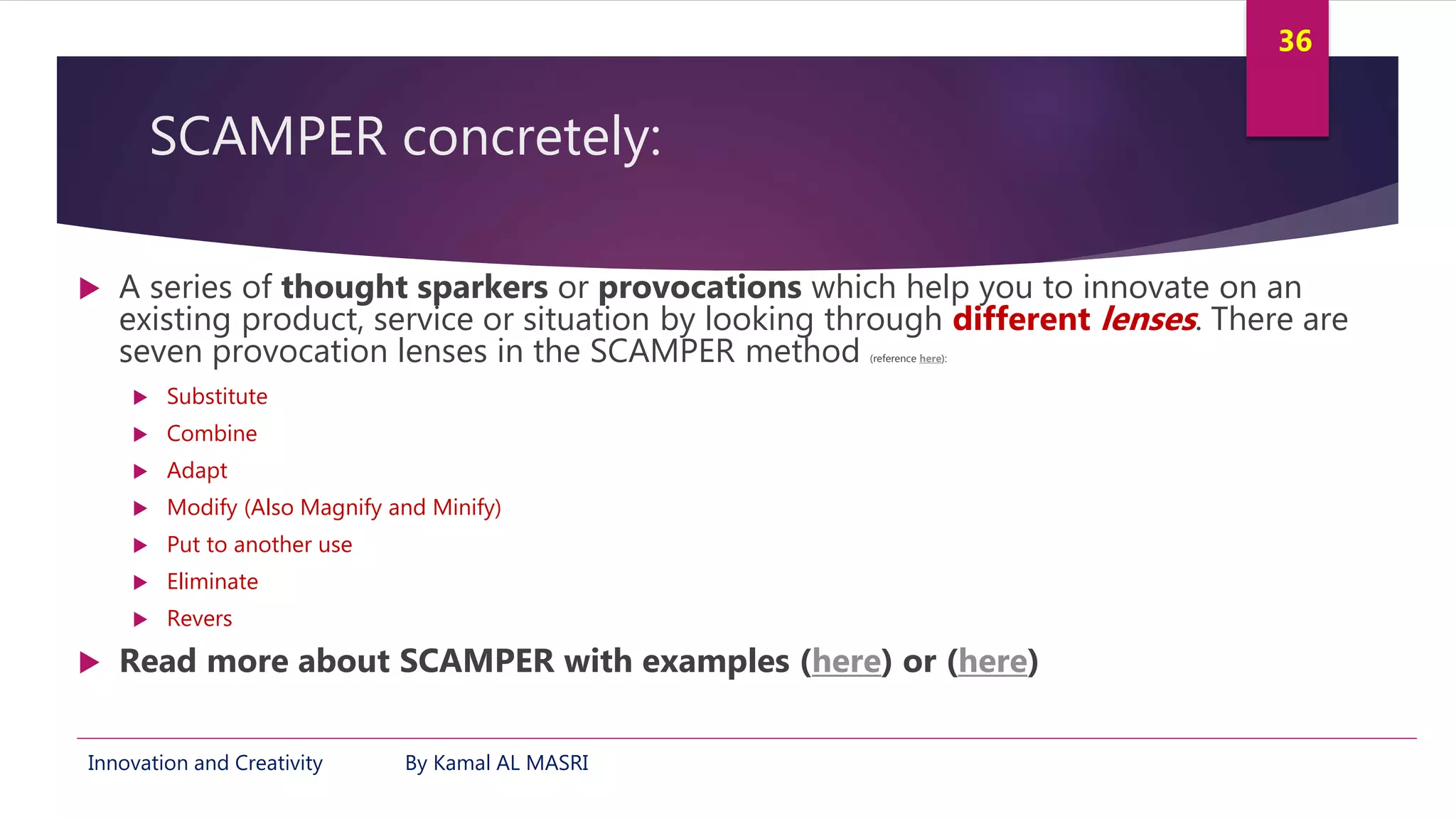 Innovation and Creativity By Kamal AL MASRI
36
SCAMPER concretely:
 A series of thought sparkers or provocations which help you to innovate on an
existing product, service or situation by looking through different lenses. There are
seven provocation lenses in the SCAMPER method (reference here):
 Substitute
 Combine
 Adapt
 Modify (Also Magnify and Minify)
 Put to another use
 Eliminate
 Revers
 Read more about SCAMPER with examples (here) or (here)
 