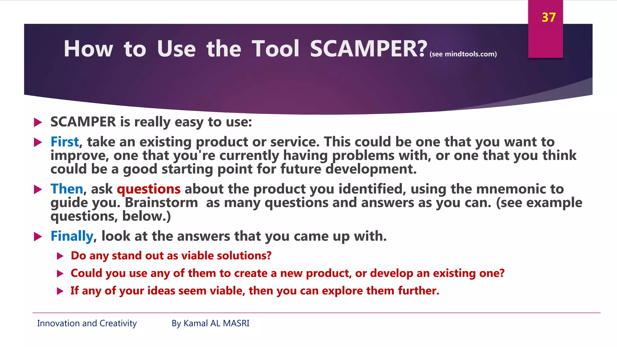 Innovation and Creativity By Kamal AL MASRI
37
How to Use the Tool SCAMPER?(see mindtools.com)
 SCAMPER is really easy to use:
 First, take an existing product or service. This could be one that you want to
improve, one that you're currently having problems with, or one that you think
could be a good starting point for future development.
 Then, ask questions about the product you identified, using the mnemonic to
guide you. Brainstorm as many questions and answers as you can. (see example
questions, below.)
 Finally, look at the answers that you came up with.
 Do any stand out as viable solutions?
 Could you use any of them to create a new product, or develop an existing one?
 If any of your ideas seem viable, then you can explore them further.
 