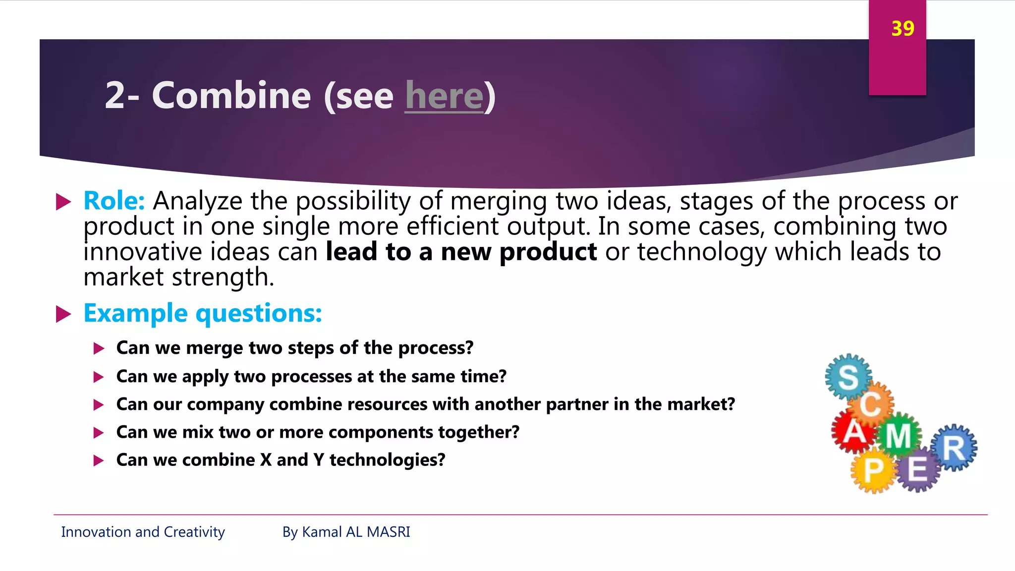 Innovation and Creativity By Kamal AL MASRI
39
2- Combine (see here)
 Role: Analyze the possibility of merging two ideas, stages of the process or
product in one single more efficient output. In some cases, combining two
innovative ideas can lead to a new product or technology which leads to
market strength.
 Example questions:
 Can we merge two steps of the process?
 Can we apply two processes at the same time?
 Can our company combine resources with another partner in the market?
 Can we mix two or more components together?
 Can we combine X and Y technologies?
 