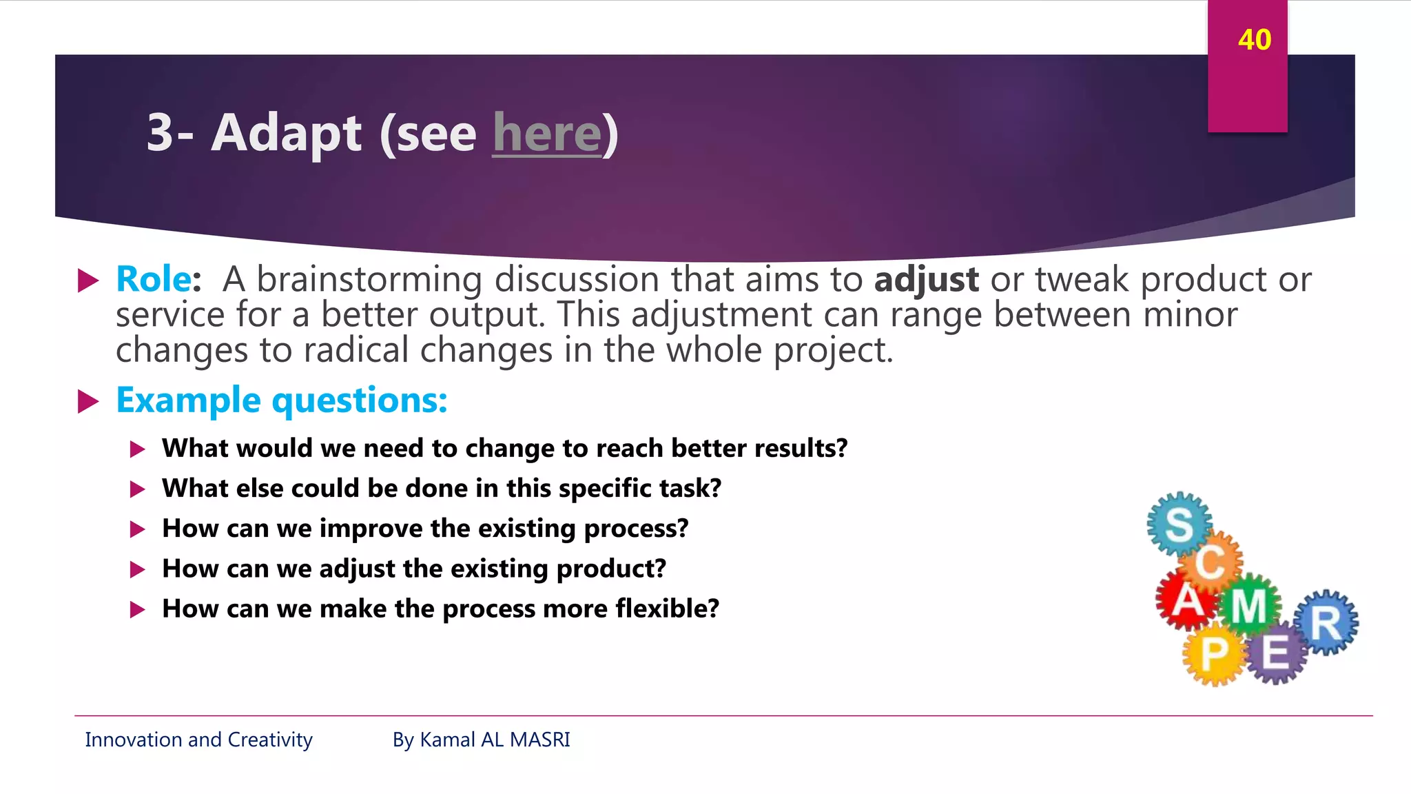 Innovation and Creativity By Kamal AL MASRI
40
3- Adapt (see here)
 Role: A brainstorming discussion that aims to adjust or tweak product or
service for a better output. This adjustment can range between minor
changes to radical changes in the whole project.
 Example questions:
 What would we need to change to reach better results?
 What else could be done in this specific task?
 How can we improve the existing process?
 How can we adjust the existing product?
 How can we make the process more flexible?
 