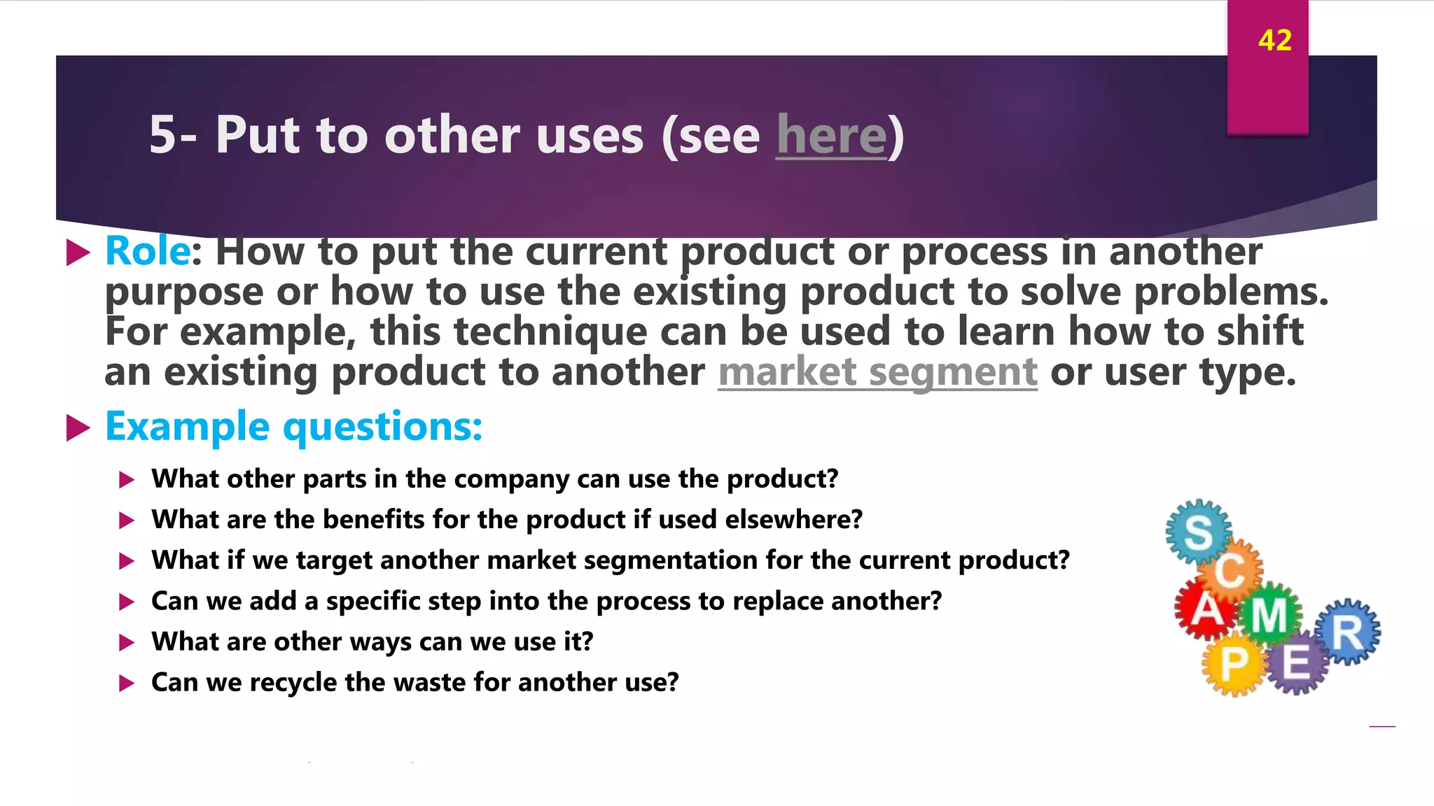 Innovation and Creativity By Kamal AL MASRI
42
5- Put to other uses (see here)
 Role: How to put the current product or process in another
purpose or how to use the existing product to solve problems.
For example, this technique can be used to learn how to shift
an existing product to another market segment or user type.
 Example questions:
 What other parts in the company can use the product?
 What are the benefits for the product if used elsewhere?
 What if we target another market segmentation for the current product?
 Can we add a specific step into the process to replace another?
 What are other ways can we use it?
 Can we recycle the waste for another use?
 