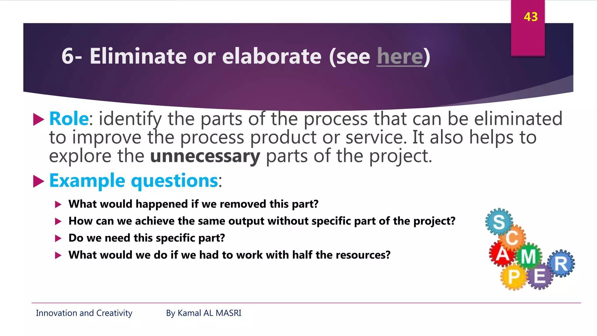 Innovation and Creativity By Kamal AL MASRI
43
6- Eliminate or elaborate (see here)
 Role: identify the parts of the process that can be eliminated
to improve the process product or service. It also helps to
explore the unnecessary parts of the project.
 Example questions:
 What would happened if we removed this part?
 How can we achieve the same output without specific part of the project?
 Do we need this specific part?
 What would we do if we had to work with half the resources?
 
