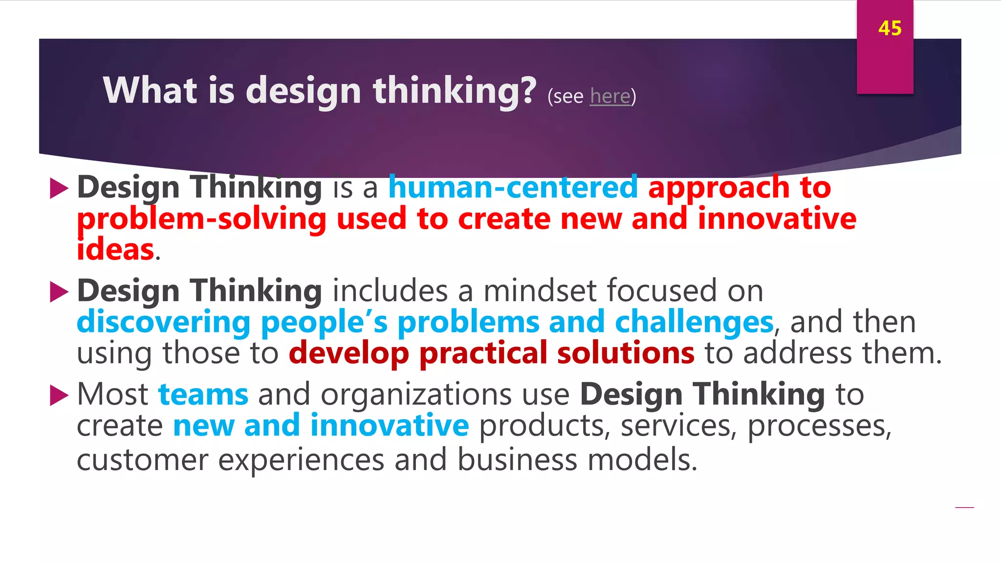 Innovation and Creativity By Kamal AL MASRI
45
What is design thinking? (see here)
 Design Thinking is a human-centered approach to
problem-solving used to create new and innovative
ideas.
 Design Thinking includes a mindset focused on
discovering people’s problems and challenges, and then
using those to develop practical solutions to address them.
 Most teams and organizations use Design Thinking to
create new and innovative products, services, processes,
customer experiences and business models.
 