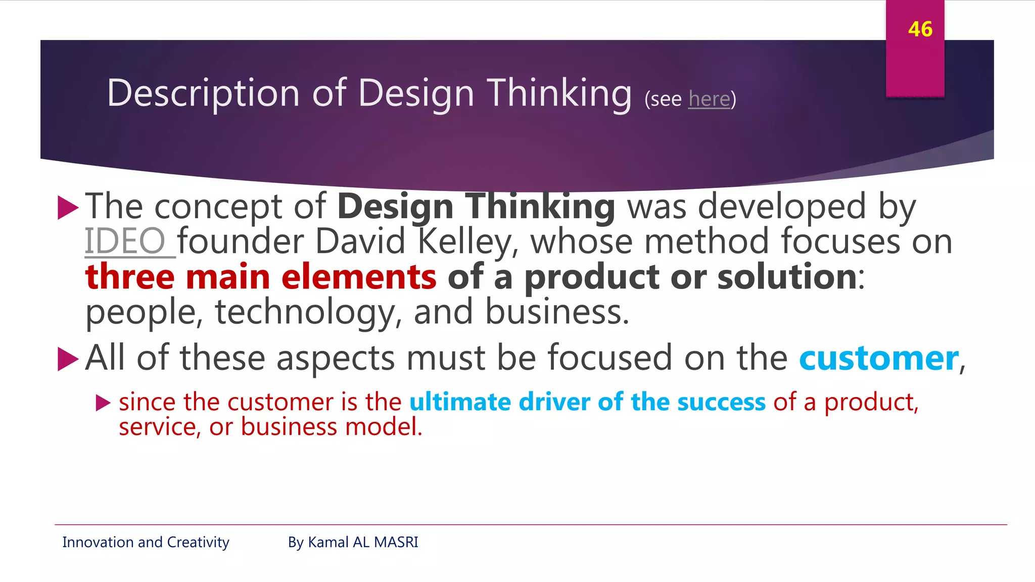 Innovation and Creativity By Kamal AL MASRI
46
Description of Design Thinking (see here)
The concept of Design Thinking was developed by
IDEO founder David Kelley, whose method focuses on
three main elements of a product or solution:
people, technology, and business.
All of these aspects must be focused on the customer,
 since the customer is the ultimate driver of the success of a product,
service, or business model.
 