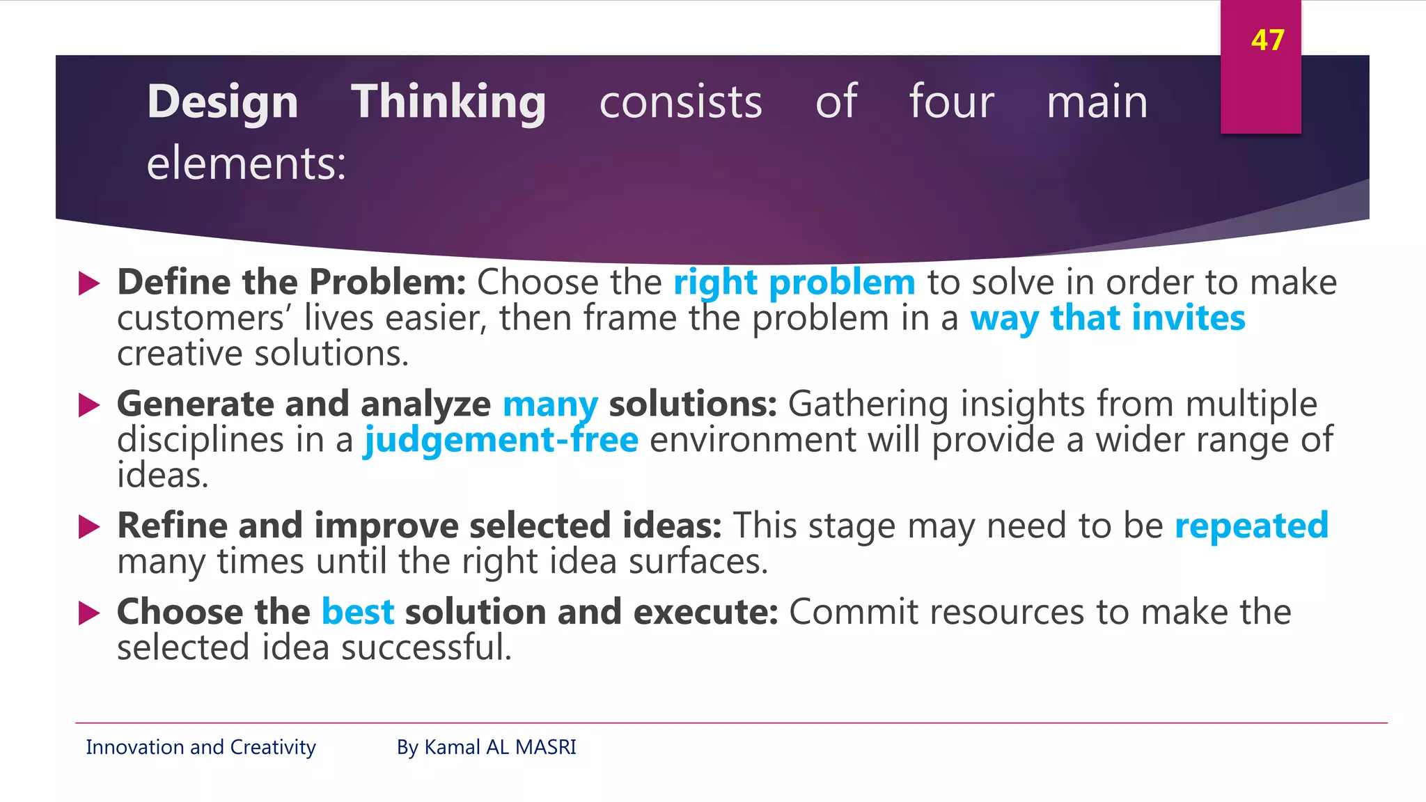 Innovation and Creativity By Kamal AL MASRI
47
Design Thinking consists of four main
elements:
 Define the Problem: Choose the right problem to solve in order to make
customers’ lives easier, then frame the problem in a way that invites
creative solutions.
 Generate and analyze many solutions: Gathering insights from multiple
disciplines in a judgement-free environment will provide a wider range of
ideas.
 Refine and improve selected ideas: This stage may need to be repeated
many times until the right idea surfaces.
 Choose the best solution and execute: Commit resources to make the
selected idea successful.
 