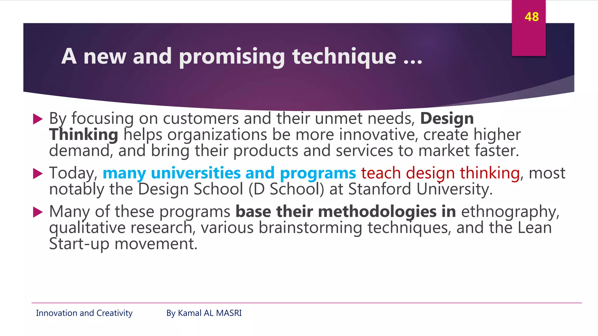 Innovation and Creativity By Kamal AL MASRI
48
A new and promising technique …
 By focusing on customers and their unmet needs, Design
Thinking helps organizations be more innovative, create higher
demand, and bring their products and services to market faster.
 Today, many universities and programs teach design thinking, most
notably the Design School (D School) at Stanford University.
 Many of these programs base their methodologies in ethnography,
qualitative research, various brainstorming techniques, and the Lean
Start-up movement.
 