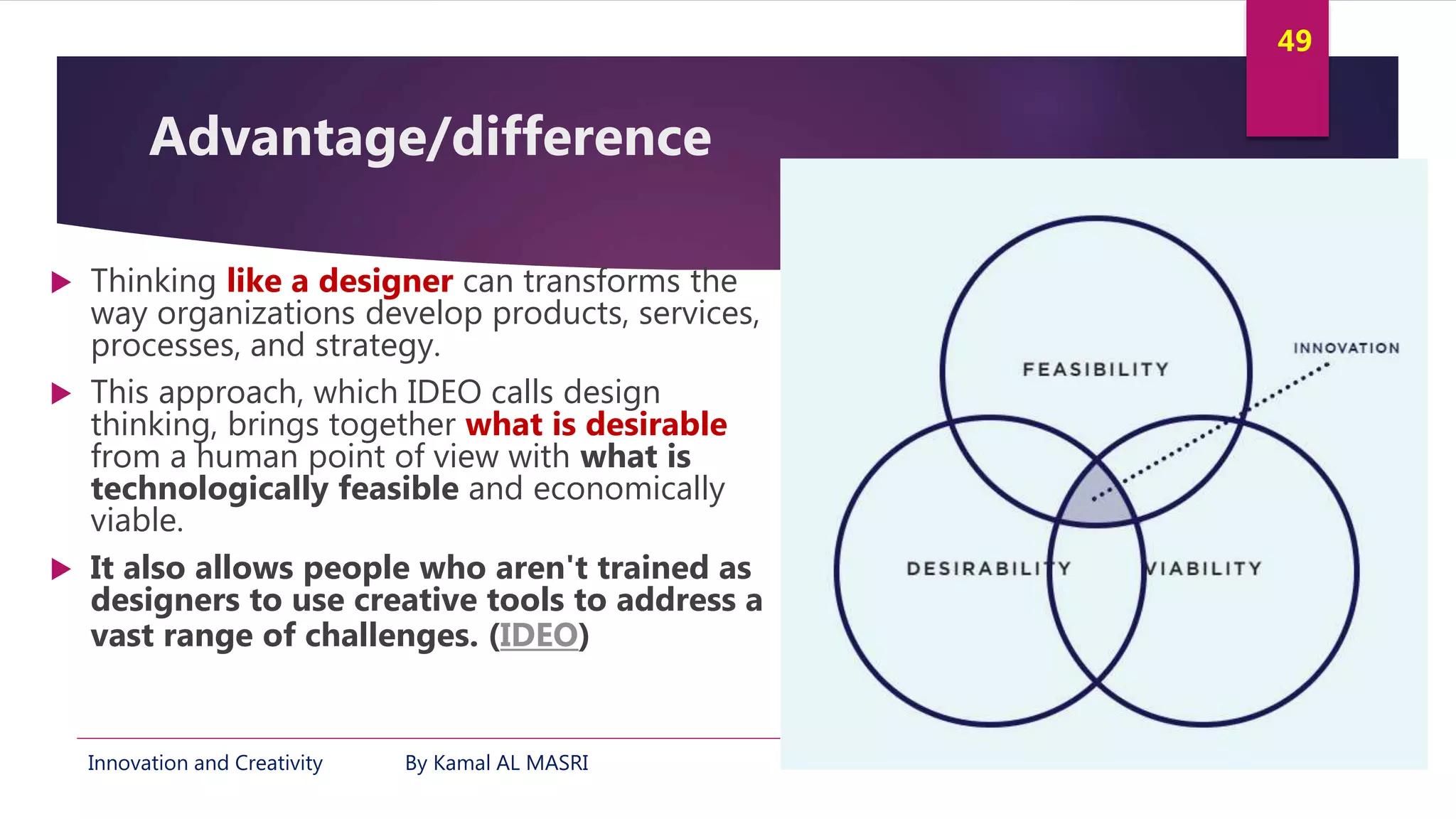 Innovation and Creativity By Kamal AL MASRI
49
Advantage/difference
 Thinking like a designer can transforms the
way organizations develop products, services,
processes, and strategy.
 This approach, which IDEO calls design
thinking, brings together what is desirable
from a human point of view with what is
technologically feasible and economically
viable.
 It also allows people who aren't trained as
designers to use creative tools to address a
vast range of challenges. (IDEO)
 