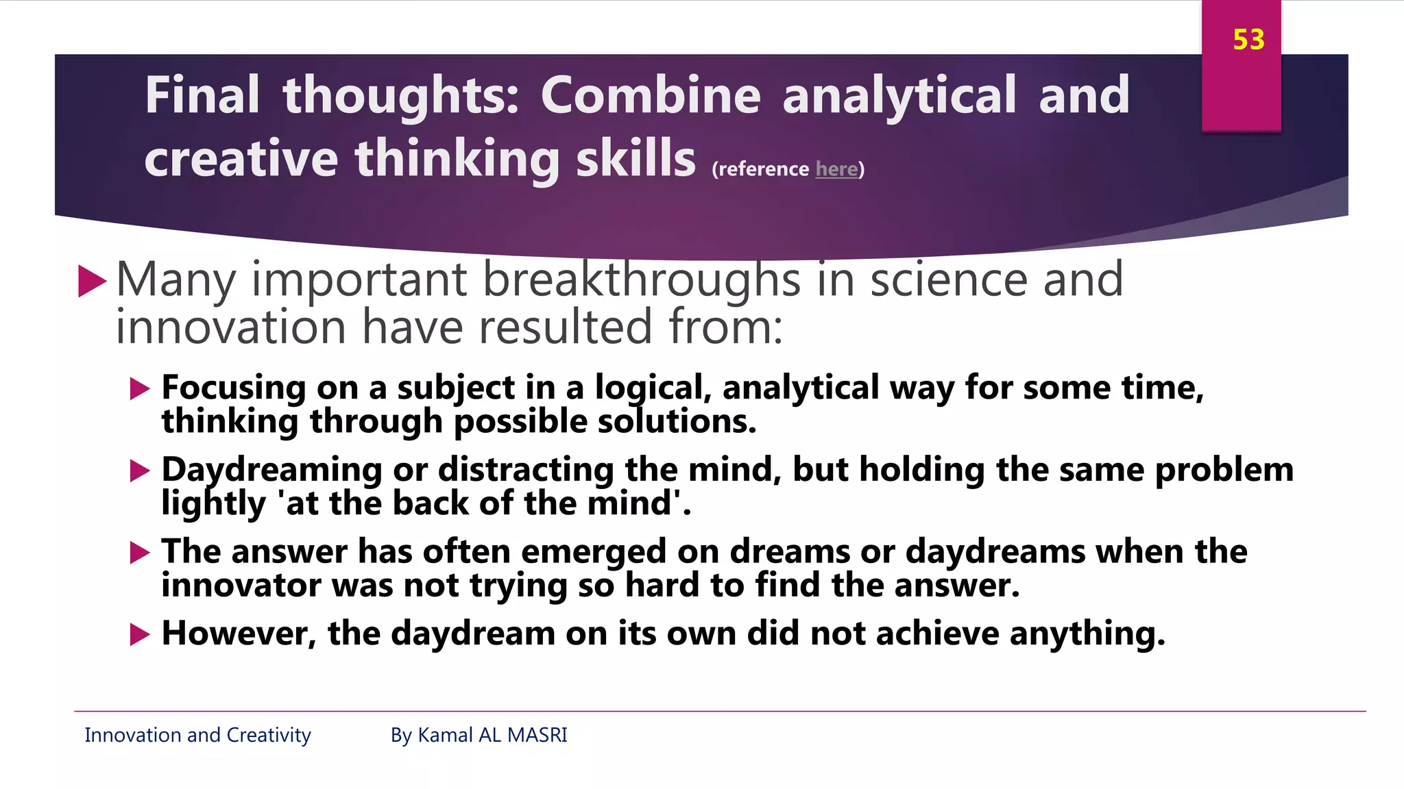 Innovation and Creativity By Kamal AL MASRI
53
Final thoughts: Combine analytical and
creative thinking skills (reference here)
Many important breakthroughs in science and
innovation have resulted from:
 Focusing on a subject in a logical, analytical way for some time,
thinking through possible solutions.
 Daydreaming or distracting the mind, but holding the same problem
lightly 'at the back of the mind'.
 The answer has often emerged on dreams or daydreams when the
innovator was not trying so hard to find the answer.
 However, the daydream on its own did not achieve anything.
 