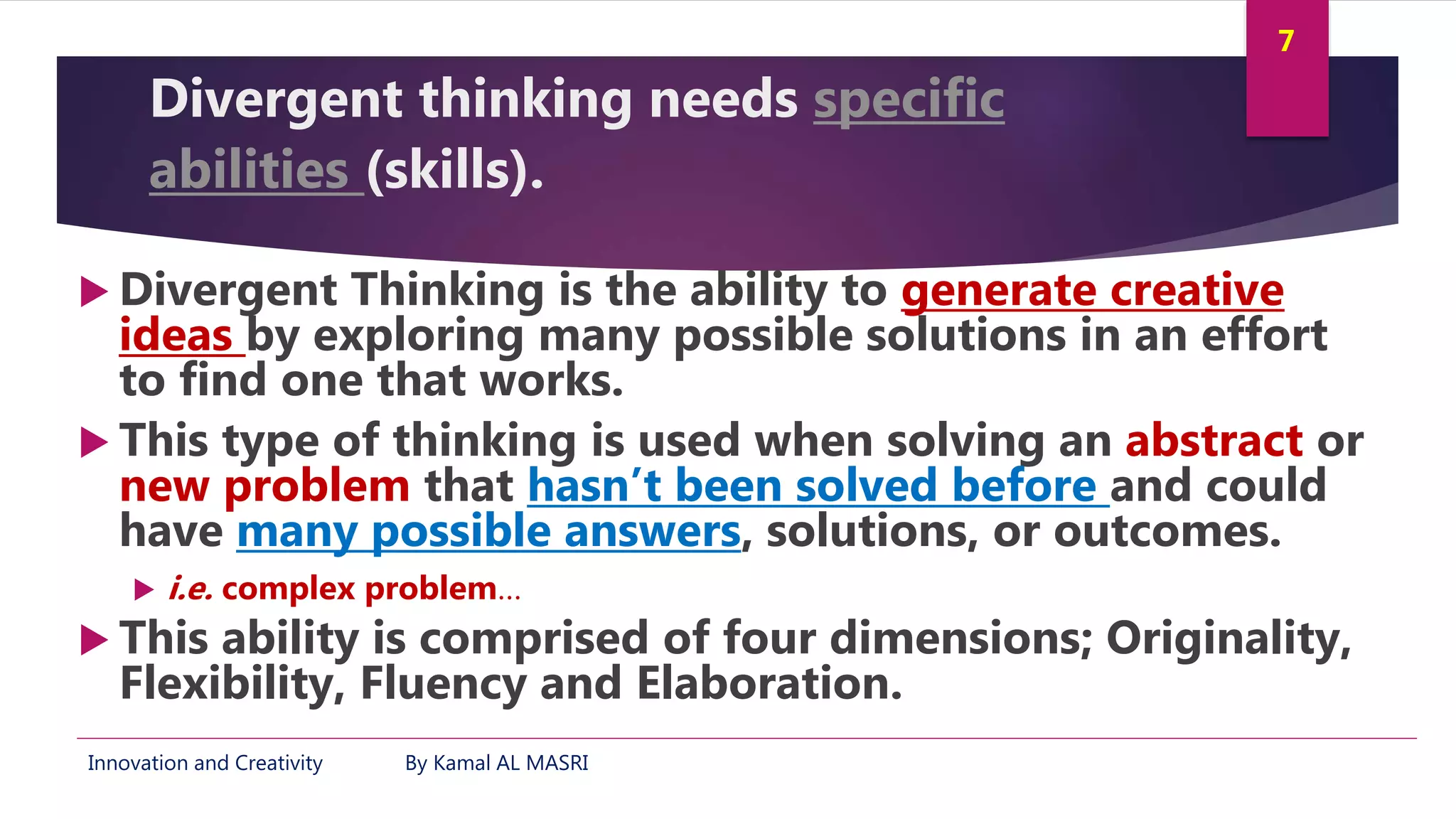 Innovation and Creativity By Kamal AL MASRI
7
Divergent thinking needs specific
abilities (skills).
 Divergent Thinking is the ability to generate creative
ideas by exploring many possible solutions in an effort
to find one that works.
 This type of thinking is used when solving an abstract or
new problem that hasn’t been solved before and could
have many possible answers, solutions, or outcomes.
 i.e. complex problem…
 This ability is comprised of four dimensions; Originality,
Flexibility, Fluency and Elaboration.
 