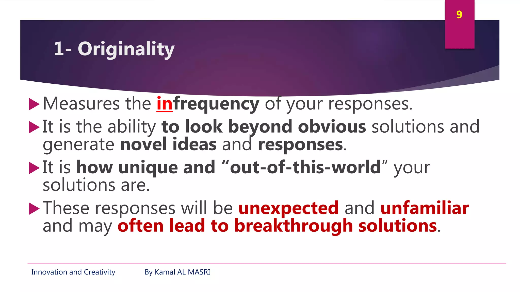 Innovation and Creativity By Kamal AL MASRI
9
1- Originality
Measures the infrequency of your responses.
It is the ability to look beyond obvious solutions and
generate novel ideas and responses.
It is how unique and “out-of-this-world” your
solutions are.
These responses will be unexpected and unfamiliar
and may often lead to breakthrough solutions.
 