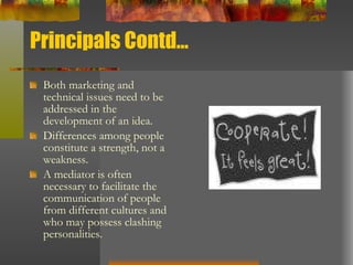 Principals Contd… Both marketing and technical issues need to be addressed in the development of an idea.  Differences among people constitute a strength, not a weakness.  A mediator is often necessary to facilitate the communication of people from different cultures and who may possess clashing personalities.  