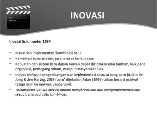 INOVASI

Inovasi Schumpeter 1934

•   Kreasi dan implementasi ‘kombinasi baru’
•   Kombinasi baru: produk, jasa, proses kerja, pasar,
•   Kebijakan dan sistem baru dalam inovasi dapat diciptakan nilai tambah, baik pada
    organisasi, pemegang saham, maupun masyarakat luas.
•   Inovasi meliputi pengembangan dan implementasi sesuatu yang baru (dalam de
    Jong & den Hartog, 2003) baru’ dijelaskan Adair (1996) bukan berarti original
    tetapi lebih ke newness (kebaruan).
•    Schumpeter bahwa inovasi adalah mengkreasikan dan mengimplementasikan
    sesuatu menjadi satu kombinasi.
 