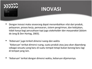 INOVASI

 Dengan inovasi maka seseorang dapat menambahkan nilai dari produk,
  pelayanan, proses kerja, pemasaran, sistem pengiriman, dan kebijakan,
  tidak hanya bagi perusahaan tapi juga stakeholder dan masyarakat (dalam
  de Jong & Den Hartog, 2003).

 ’Kebaruan’ juga terkait dimensi ruang dan waktu
   ’Kebaruan’ terikat dimensi ruang, suatu produk atau jasa akan dipandang
  sebagai sesuatu yang baru di suatu tempat tetapi bukan barang baru lagi
  di tempat yang lain.

 ’Kebaruan’ terikat dengan dimensi waktu, kebaruan dijamannya.
 
