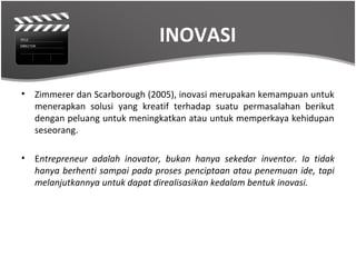 INOVASI

•   Zimmerer dan Scarborough (2005), inovasi merupakan kemampuan untuk
    menerapkan solusi yang kreatif terhadap suatu permasalahan berikut
    dengan peluang untuk meningkatkan atau untuk memperkaya kehidupan
    seseorang.

•   Entrepreneur adalah inovator, bukan hanya sekedar inventor. Ia tidak
    hanya berhenti sampai pada proses penciptaan atau penemuan ide, tapi
    melanjutkannya untuk dapat direalisasikan kedalam bentuk inovasi.
 