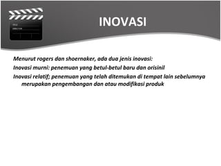 INOVASI

Menurut rogers dan shoernaker, ada dua jenis inovasi:
Inovasi murni: penemuan yang betul-betul baru dan orisinil
Inovasi relatif; penemuan yang telah ditemukan di tempat lain sebelumnya
   merupakan pengembangan dan atau modifikasi produk
 