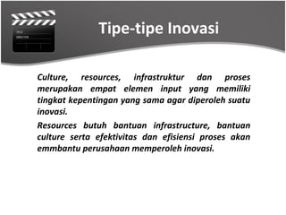 Tipe-tipe Inovasi

Culture, resources, infrastruktur dan proses
merupakan empat elemen input yang memiliki
tingkat kepentingan yang sama agar diperoleh suatu
inovasi.
Resources butuh bantuan infrastructure, bantuan
culture serta efektivitas dan efisiensi proses akan
emmbantu perusahaan memperoleh inovasi.
 