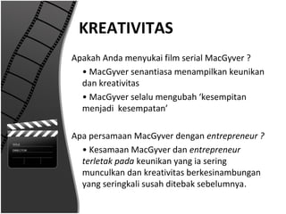 KREATIVITAS
Apakah Anda menyukai film serial MacGyver ?
  • MacGyver senantiasa menampilkan keunikan
  dan kreativitas
  • MacGyver selalu mengubah ‘kesempitan
  menjadi kesempatan’

Apa persamaan MacGyver dengan entrepreneur ?
  • Kesamaan MacGyver dan entrepreneur
  terletak pada keunikan yang ia sering
  munculkan dan kreativitas berkesinambungan
  yang seringkali susah ditebak sebelumnya.
 
