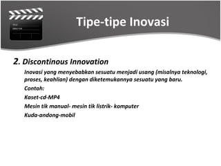 Tipe-tipe Inovasi

2. Discontinous Innovation
   Inovasi yang menyebabkan sesuatu menjadi usang (misalnya teknologi,
   proses, keahlian) dengan diketemukannya sesuatu yang baru.
   Contoh:
   Kaset-cd-MP4
   Mesin tik manual- mesin tik listrik- komputer
   Kuda-andong-mobil
 
