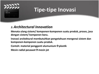 Tipe-tipe Inovasi

3. Architectural   Innovation
Menata ulang sistem/ komponen-komponen suatu produk, proses, jasa
dengan sistem/ komponen baru.
Inovasi arsitektural membutuhkan pengetahuan mengenai sistem dan
komponen-komponen suatu produk.
Contoh: material pengganti alumuniumplastik
Mesin radial pesawatmesin jet
 