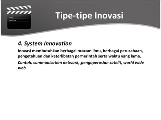 Tipe-tipe Inovasi

4. System Innovation
Inovasi membutuhkan berbagai macam ilmu, berbagai perusahaan,
pengetahuan dan keterlibatan pemerintah serta waktu yang lama.
Contoh: communication network, pengoperasian satelit, world wide
web
 
