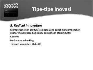 Tipe-tipe Inovasi

5. Radical Innovation
Memperkenalkan produk/jasa baru yang dapat mengembangkan
usaha/ inovasi baru bagi suatu perusahaan atau industri
Contoh:
Bank– atm, e-banking
Industri komputer- Kb ke Gb
 