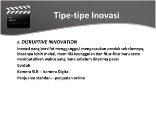 Tipe-tipe Inovasi

6. DISRUPTIVE INNOVATION
Inovasi yang bersifat mengganggu/ mengacaukan produk sebelumnya,
biasanya lebih mahal, memiliki keunggulan dan fitur-fitur baru serta
membutuhkan waktu yang lama sebelum diterima pasar
Contoh:
Kamera SLR--- kamera Digital
Penjualan standar--- penjualan online
 