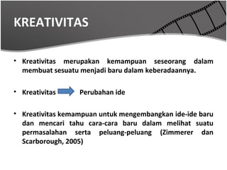 KREATIVITAS

• Kreativitas merupakan kemampuan seseorang dalam
  membuat sesuatu menjadi baru dalam keberadaannya.

• Kreativitas     Perubahan ide

• Kreativitas kemampuan untuk mengembangkan ide-ide baru
  dan mencari tahu cara-cara baru dalam melihat suatu
  permasalahan serta peluang-peluang (Zimmerer dan
  Scarborough, 2005)
 