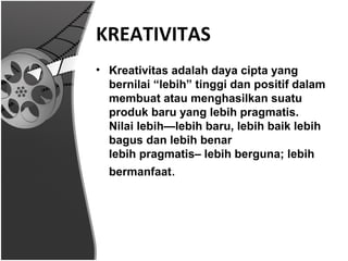 KREATIVITAS
• Kreativitas adalah daya cipta yang
  bernilai “lebih” tinggi dan positif dalam
  membuat atau menghasilkan suatu
  produk baru yang lebih pragmatis.
  Nilai lebih—lebih baru, lebih baik lebih
  bagus dan lebih benar
  lebih pragmatis– lebih berguna; lebih
  bermanfaat.
 
