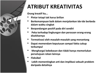 ATRIBUT KREATIVITAS
Orang kreatif itu...
 Pintar tetapi tak harus brilian
 Berkemampuan baik dalam menjalankan ide-ide berbeda
   dalam waktu singkat
 Berpandangan positif pada diri sendiri
 Peka terhadap lingkungan dan perasaan orang-orang
   disekitarnya
 Termotivasi oleh masalah-masalah yang menantang
 Dapat memendam keputusan sampai fakta cukup
   terkumpul
 Menghargai kebebasan dan tidak hanya memerlukan
   persetujuan rekan lainnya
 Fleksibel
 Lebih mementingkan arti dan implikasi sebuah problem
   daripada detailnya
 