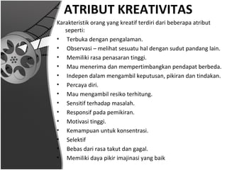 ATRIBUT KREATIVITAS
Karakteristik orang yang kreatif terdiri dari beberapa atribut
   seperti:
• Terbuka dengan pengalaman.
• Observasi – melihat sesuatu hal dengan sudut pandang lain.
• Memiliki rasa penasaran tinggi.
• Mau menerima dan mempertimbangkan pendapat berbeda.
• Indepen dalam mengambil keputusan, pikiran dan tindakan.
• Percaya diri.
• Mau mengambil resiko terhitung.
• Sensitif terhadap masalah.
• Responsif pada pemikiran.
• Motivasi tinggi.
• Kemampuan untuk konsentrasi.
• Selektif
• Bebas dari rasa takut dan gagal.
• Memiliki daya pikir imajinasi yang baik
 