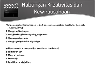 Hubungan Kreativitas dan
                   Kewirausahaan

Mengembangkan kemampuan pribadi untuk meningkatkan kreativitas (James L.
    Adams, 1986)
1. Mengenali hubungan
2. Mengembangkan perspektif fungsional
3. Menggunakan nalar
4. Menghapus perasaan ragu-ragu

Kebiasaan mental penghambat kreativitas dan inovasi
1. Pemikiran lain
2. Mencari selamat
3. Stereotipe
4. Pemikiran probabilitas
 