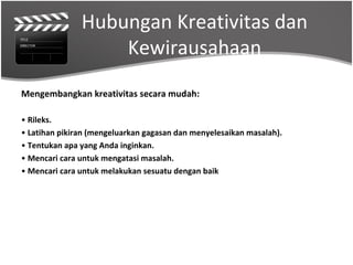 Hubungan Kreativitas dan
                   Kewirausahaan
Mengembangkan kreativitas secara mudah:

• Rileks.
• Latihan pikiran (mengeluarkan gagasan dan menyelesaikan masalah).
• Tentukan apa yang Anda inginkan.
• Mencari cara untuk mengatasi masalah.
• Mencari cara untuk melakukan sesuatu dengan baik
 