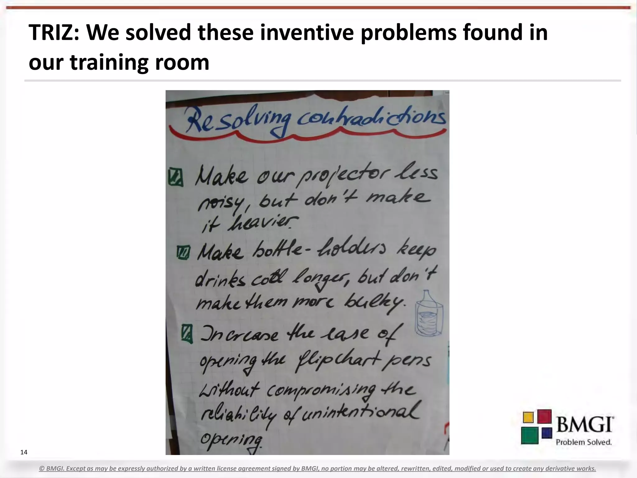 TRIZ: We solved these inventive problems found in
     our training room




14

     © BMGI. Except as may be expressly authorized by a written license agreement signed by BMGI, no portion may be altered, rewritten, edited, modified or used to create any derivative works.
 