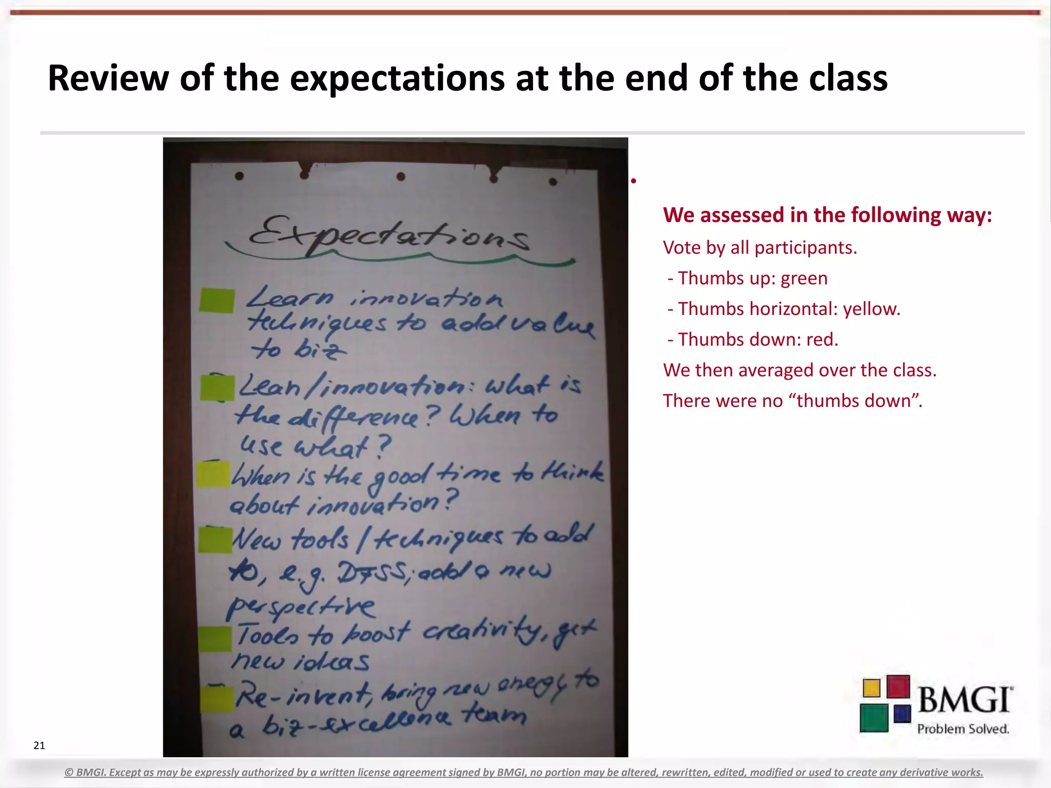 Review of the expectations at the end of the class

                                                                                                                         •
                                                                                                                               We assessed in the following way:
                                                                                                                               Vote by all participants.
                                                                                                                               - Thumbs up: green
                                                                                                                               - Thumbs horizontal: yellow.
                                                                                                                               - Thumbs down: red.
                                                                                                                               We then averaged over the class.
                                                                                                                               There were no “thumbs down”.




21

      © BMGI. Except as may be expressly authorized by a written license agreement signed by BMGI, no portion may be altered, rewritten, edited, modified or used to create any derivative works.
 